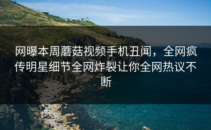 网曝本周蘑菇视频手机丑闻，全网疯传明星细节全网炸裂让你全网热议不断