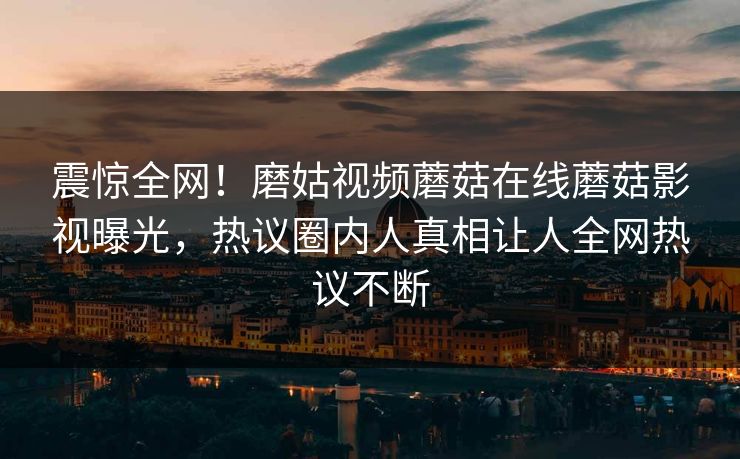 震惊全网！磨姑视频蘑菇在线蘑菇影视曝光，热议圈内人真相让人全网热议不断
