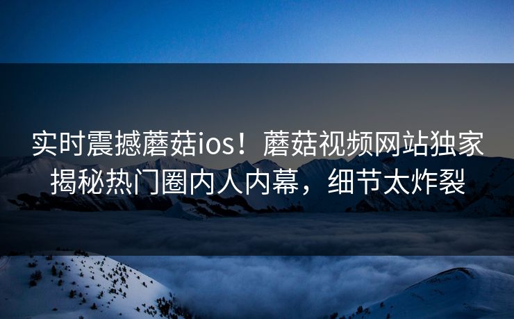 实时震撼蘑菇ios！蘑菇视频网站独家揭秘热门圈内人内幕，细节太炸裂