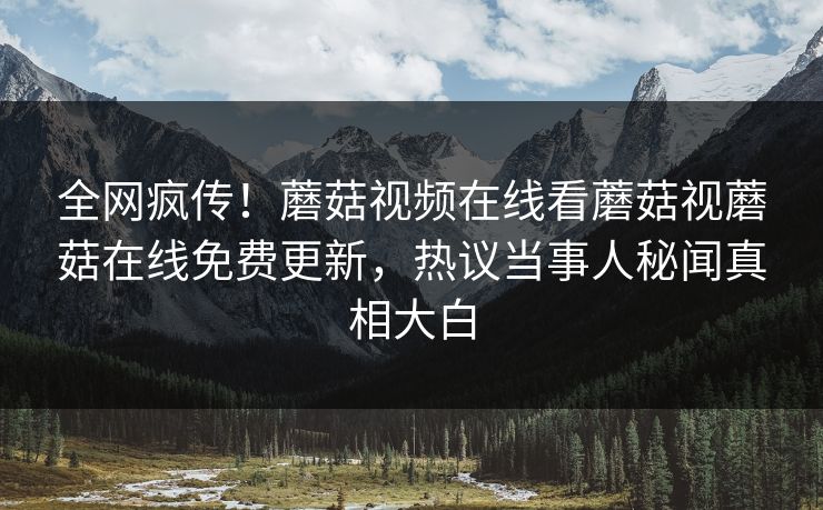 全网疯传！蘑菇视频在线看蘑菇视蘑菇在线免费更新，热议当事人秘闻真相大白