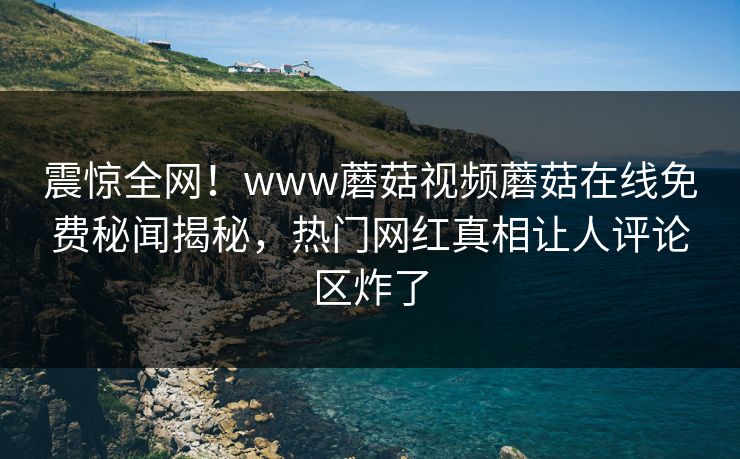 震惊全网！www蘑菇视频蘑菇在线免费秘闻揭秘，热门网红真相让人评论区炸了