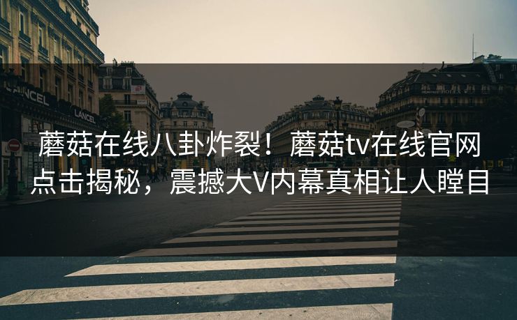蘑菇在线八卦炸裂！蘑菇tv在线官网点击揭秘，震撼大V内幕真相让人瞠目