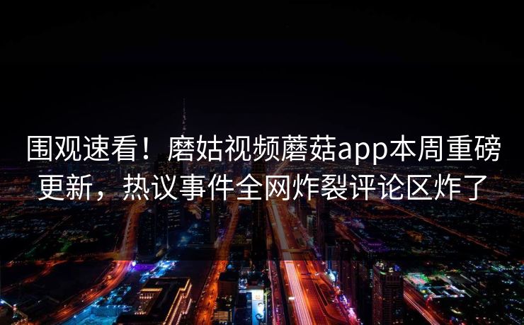 围观速看！磨姑视频蘑菇app本周重磅更新，热议事件全网炸裂评论区炸了