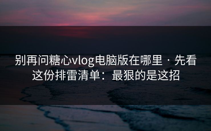 别再问糖心vlog电脑版在哪里 · 先看这份排雷清单：最狠的是这招