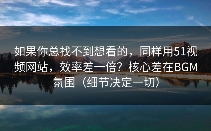 如果你总找不到想看的,同样用51视频网站,效率差一倍?核心差在BGM氛围(细节决定一切)
