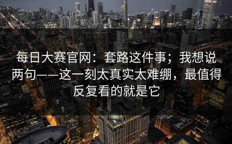 每日大赛官网:套路这件事;我想说两句——这一刻太真实太难绷,最值得反复看的就是它