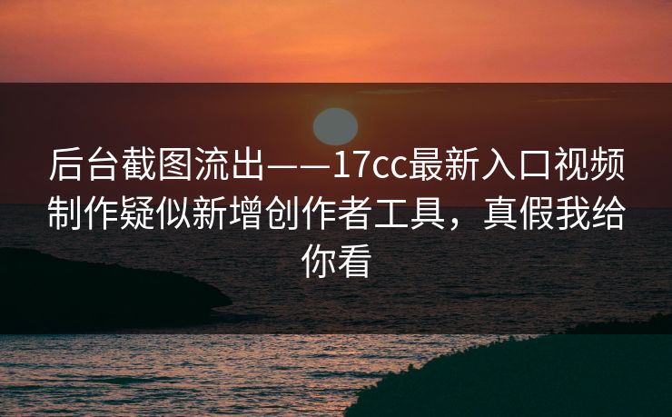 后台截图流出——17cc最新入口视频制作疑似新增创作者工具，真假我给你看