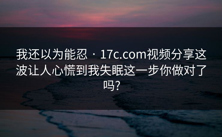 我还以为能忍 · 17c.com视频分享这波让人心慌到我失眠这一步你做对了吗?