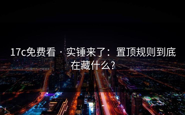 17c免费看 · 实锤来了:置顶规则到底在藏什么?