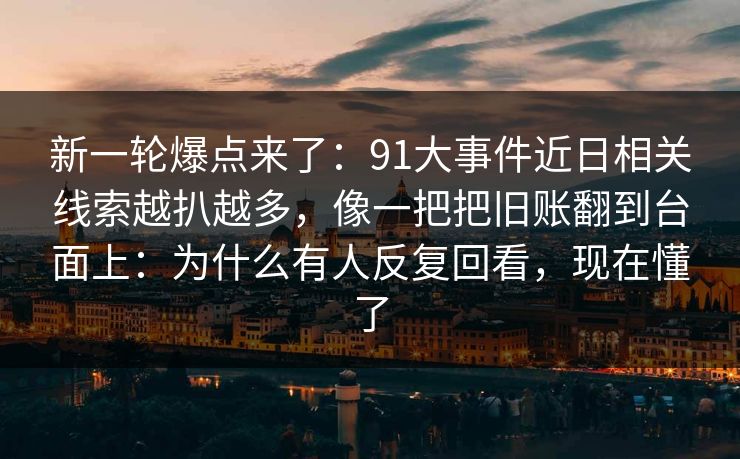 新一轮爆点来了：91大事件近日相关线索越扒越多，像一把把旧账翻到台面上：为什么有人反复回看，现在懂了