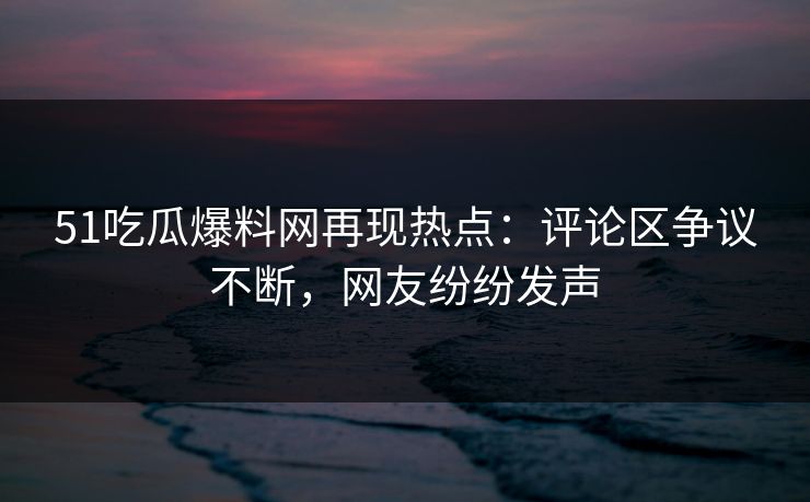 51吃瓜爆料网再现热点：评论区争议不断，网友纷纷发声